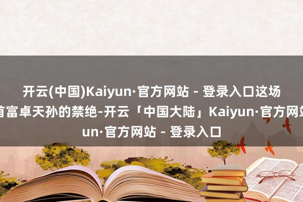 开云(中国)Kaiyun·官方网站 - 登录入口这场哄骗引起了首富卓天孙的禁绝-开云「中国大陆」Ka
