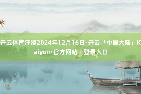 开云体育汗漫2024年12月16日-开云「中国大陆」Kaiyun·官方网站 - 登录入口
