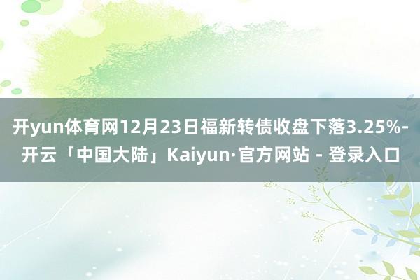 开yun体育网12月23日福新转债收盘下落3.25%-开云「中国大陆」Kaiyun·官方网站 - 登录入口