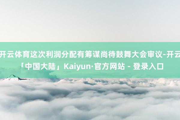 开云体育这次利润分配有筹谋尚待鼓舞大会审议-开云「中国大陆」Kaiyun·官方网站 - 登录入口