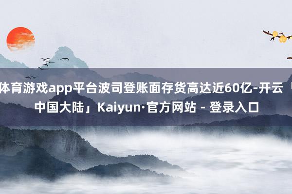 体育游戏app平台波司登账面存货高达近60亿-开云「中国大陆」Kaiyun·官方网站 - 登录入口