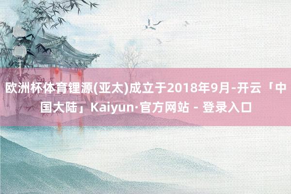 欧洲杯体育锂源(亚太)成立于2018年9月-开云「中国大陆」Kaiyun·官方网站 - 登录入口