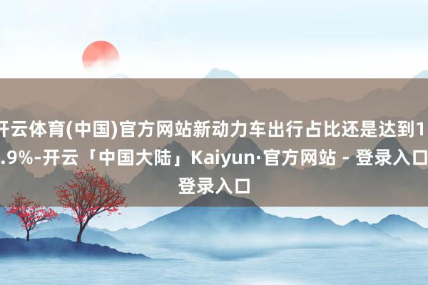 开云体育(中国)官方网站新动力车出行占比还是达到15.9%-开云「中国大陆」Kaiyun·官方网站 - 登录入口