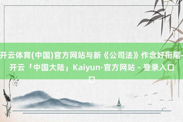 开云体育(中国)官方网站与新《公司法》作念好衔尾-开云「中国大陆」Kaiyun·官方网站 - 登录入口