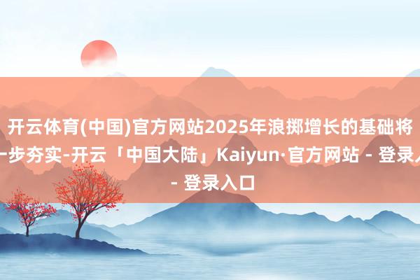 开云体育(中国)官方网站2025年浪掷增长的基础将进一步夯实-开云「中国大陆」Kaiyun·官方网站