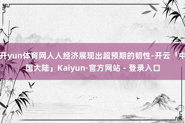 开yun体育网人人经济展现出超预期的韧性-开云「中国大陆」Kaiyun·官方网站 - 登录入口