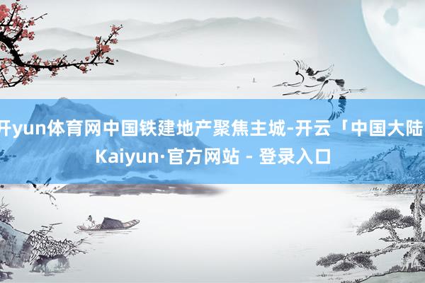 开yun体育网中国铁建地产聚焦主城-开云「中国大陆」Kaiyun·官方网站 - 登录入口