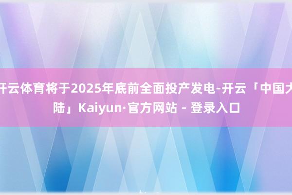 开云体育将于2025年底前全面投产发电-开云「中国大陆」Kaiyun·官方网站 - 登录入口