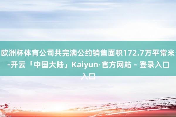 欧洲杯体育公司共完满公约销售面积172.7万平常米-开云「中国大陆」Kaiyun·官方网站 - 登录入口