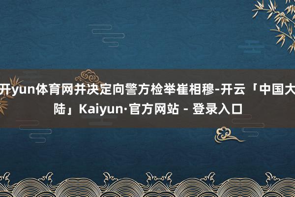 开yun体育网并决定向警方检举崔相穆-开云「中国大陆」Kaiyun·官方网站 - 登录入口