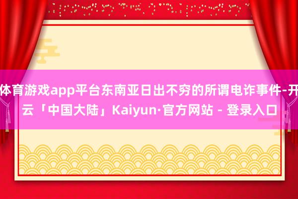 体育游戏app平台东南亚日出不穷的所谓电诈事件-开云「中国大陆」Kaiyun·官方网站 - 登录入口