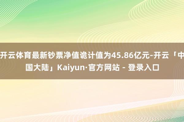 开云体育最新钞票净值诡计值为45.86亿元-开云「中国大陆」Kaiyun·官方网站 - 登录入口