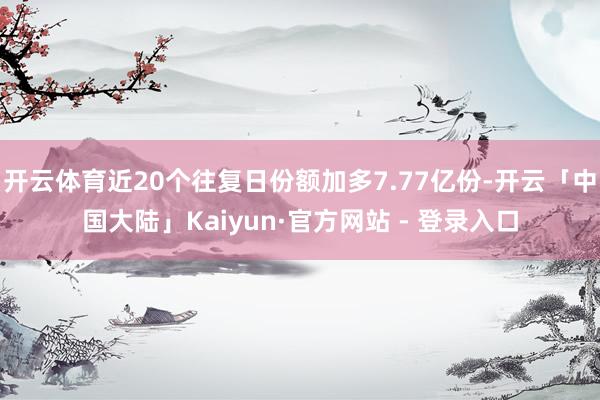 开云体育近20个往复日份额加多7.77亿份-开云「中国大陆」Kaiyun·官方网站 - 登录入口
