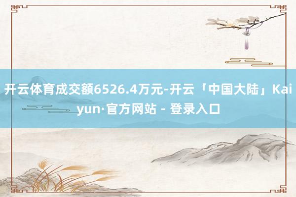 开云体育成交额6526.4万元-开云「中国大陆」Kaiyun·官方网站 - 登录入口