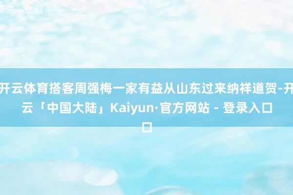 开云体育搭客周强梅一家有益从山东过来纳祥道贺-开云「中国大陆」Kaiyun·官方网站 - 登录入口