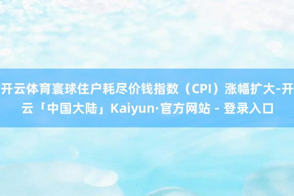 开云体育寰球住户耗尽价钱指数（CPI）涨幅扩大-开云「中国大陆」Kaiyun·官方网站 - 登录入口