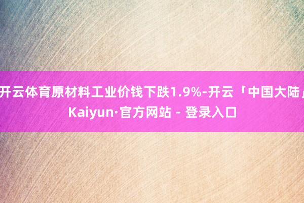 开云体育原材料工业价钱下跌1.9%-开云「中国大陆」Kaiyun·官方网站 - 登录入口