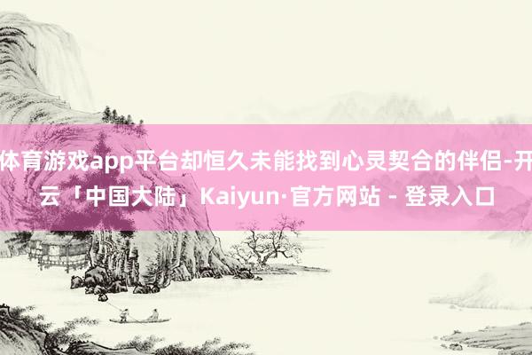 体育游戏app平台却恒久未能找到心灵契合的伴侣-开云「中国大陆」Kaiyun·官方网站 - 登录入口