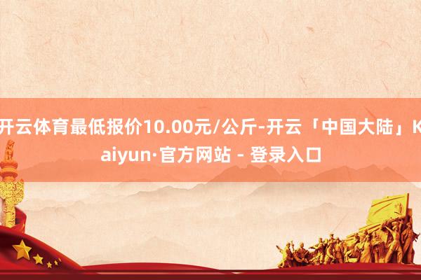 开云体育最低报价10.00元/公斤-开云「中国大陆」Kaiyun·官方网站 - 登录入口