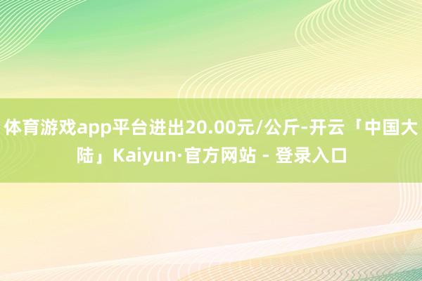 体育游戏app平台进出20.00元/公斤-开云「中国大陆」Kaiyun·官方网站 - 登录入口