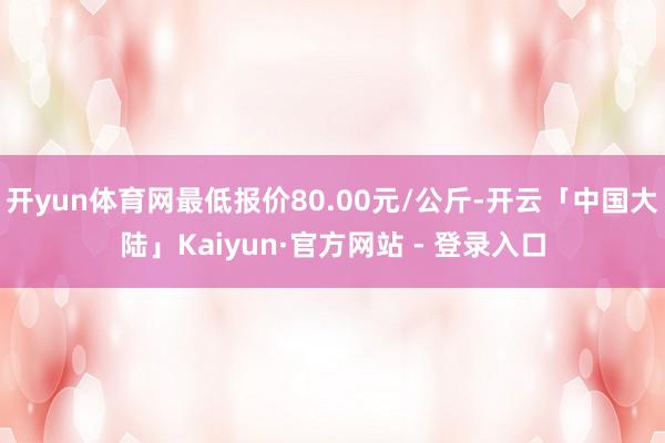 开yun体育网最低报价80.00元/公斤-开云「中国大陆」Kaiyun·官方网站 - 登录入口